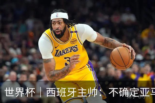 世界杯｜西班牙主帅：不确定亚马尔是否可以首发